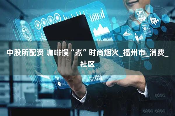 中股所配资 咖啡慢“煮”时尚烟火_福州市_消费_社区