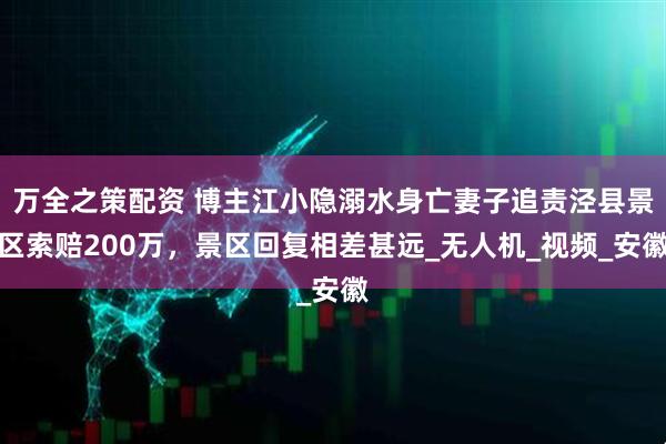 万全之策配资 博主江小隐溺水身亡妻子追责泾县景区索赔200万，景区回复相差甚远_无人机_视频_安徽