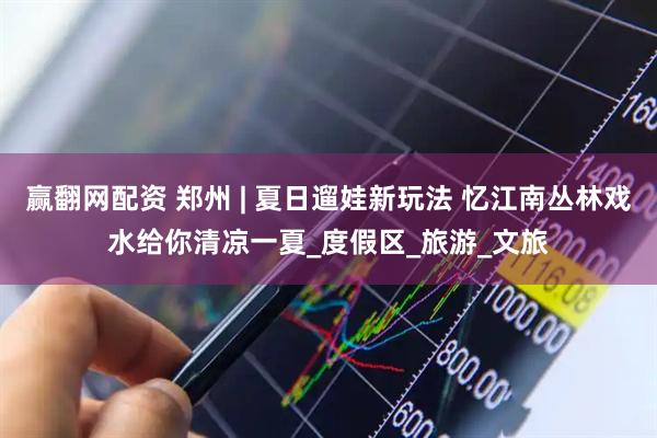 赢翻网配资 郑州 | 夏日遛娃新玩法 忆江南丛林戏水给你清凉一夏_度假区_旅游_文旅