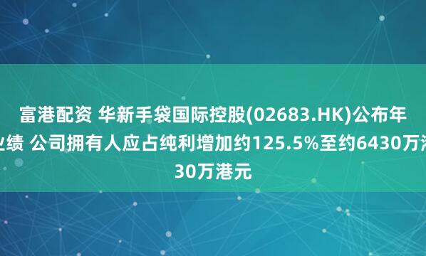 富港配资 华新手袋国际控股(02683.HK)公布年度业绩 公司拥有人应占纯利增加约125.5%至约6430万港元