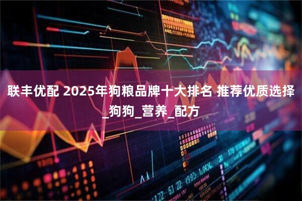 联丰优配 2025年狗粮品牌十大排名 推荐优质选择_狗狗_营养_配方