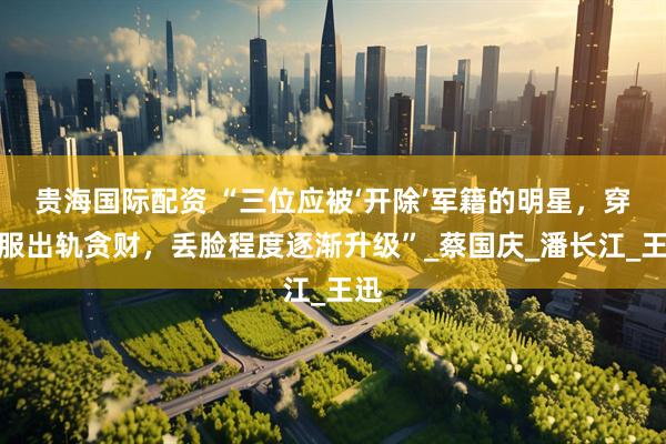 贵海国际配资 “三位应被‘开除’军籍的明星，穿和服出轨贪财，丢脸程度逐渐升级”_蔡国庆_潘长江_王迅