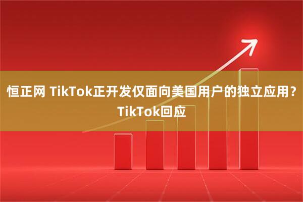 恒正网 TikTok正开发仅面向美国用户的独立应用？TikTok回应