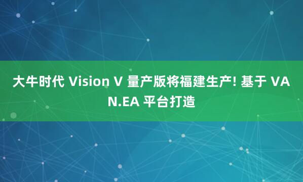 大牛时代 Vision V 量产版将福建生产! 基于 VAN.EA 平台打造