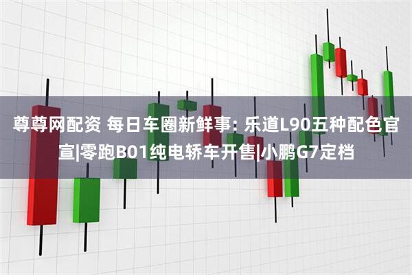尊尊网配资 每日车圈新鲜事: 乐道L90五种配色官宣|零跑B01纯电轿车开售|小鹏G7定档