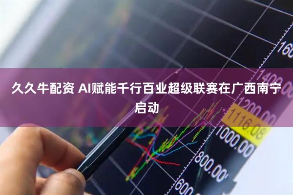 久久牛配资 AI赋能千行百业超级联赛在广西南宁启动