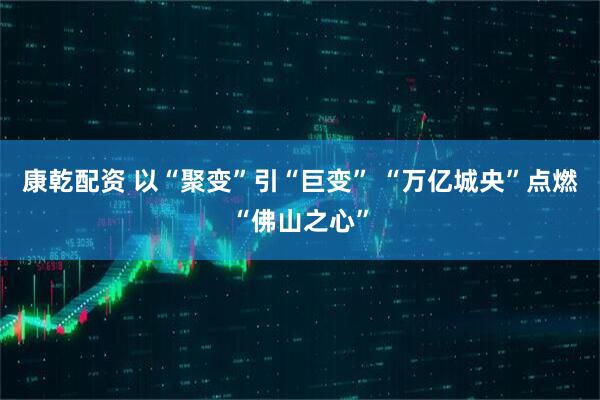 康乾配资 以“聚变”引“巨变” “万亿城央”点燃“佛山之心”