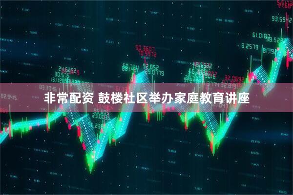 非常配资 鼓楼社区举办家庭教育讲座