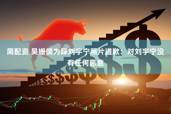 简配资 吴姗儒为踩刘宇宁照片道歉：对刘宇宁没有任何恶意