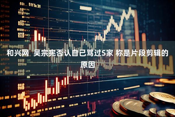 和兴网  吴宗宪否认自己骂过S家 称是片段剪辑的原因