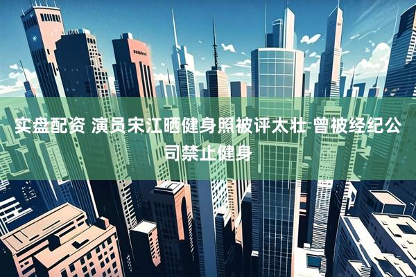 实盘配资 演员宋江晒健身照被评太壮 曾被经纪公司禁止健身