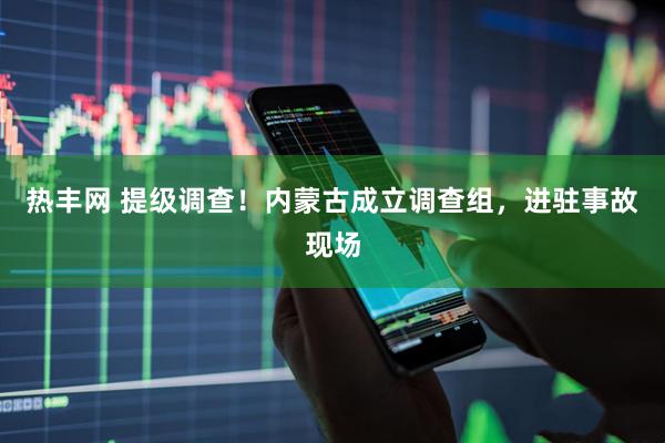 热丰网 提级调查！内蒙古成立调查组，进驻事故现场