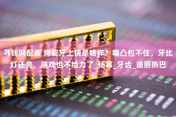寻钱网配资 烤瓷牙上镜是啥样？嘴凸包不住，牙比灯还亮，演戏也不给力了_杨幂_牙齿_迪丽热巴