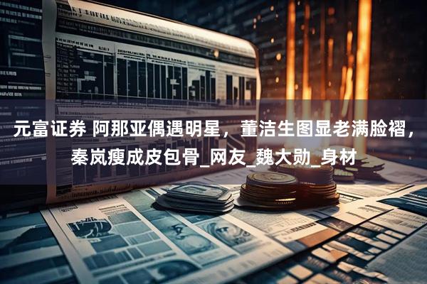 元富证券 阿那亚偶遇明星，董洁生图显老满脸褶，秦岚瘦成皮包骨_网友_魏大勋_身材