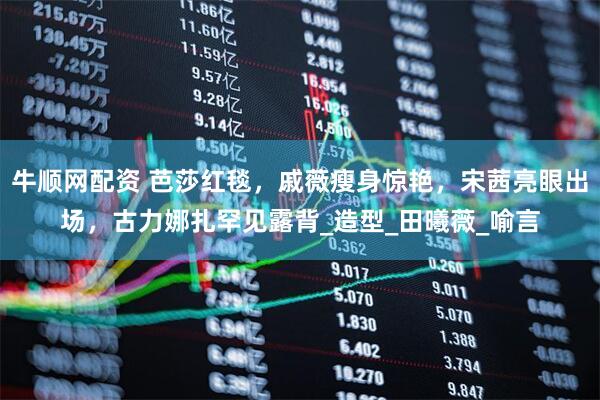 牛顺网配资 芭莎红毯，戚薇瘦身惊艳，宋茜亮眼出场，古力娜扎罕见露背_造型_田曦薇_喻言