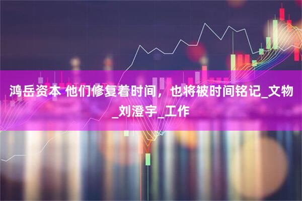 鸿岳资本 他们修复着时间，也将被时间铭记_文物_刘澄宇_工作