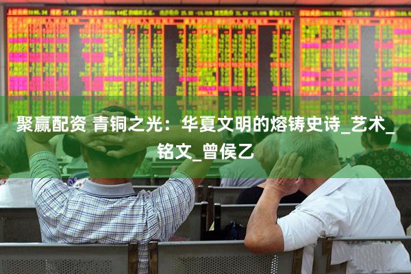 聚赢配资 青铜之光：华夏文明的熔铸史诗_艺术_铭文_曾侯乙