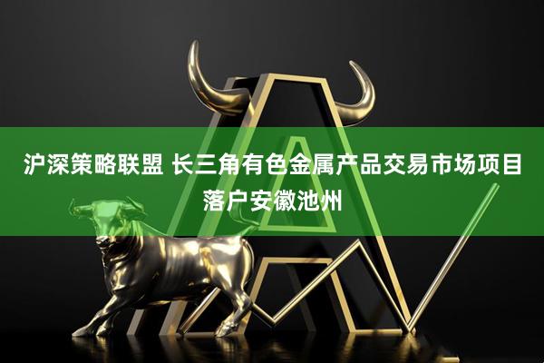 沪深策略联盟 长三角有色金属产品交易市场项目落户安徽池州