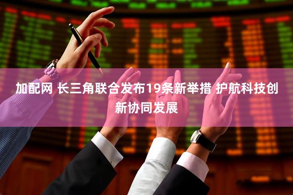 加配网 长三角联合发布19条新举措 护航科技创新协同发展