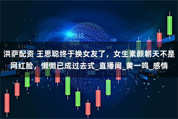 洪萨配资 王思聪终于换女友了，女生素颜朝天不是网红脸，懒懒已成过去式_直播间_黄一鸣_感情
