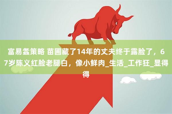 富易螽策略 苗圃藏了14年的丈夫终于露脸了，67岁陈义红脸老腿白，像小鲜肉_生活_工作狂_显得