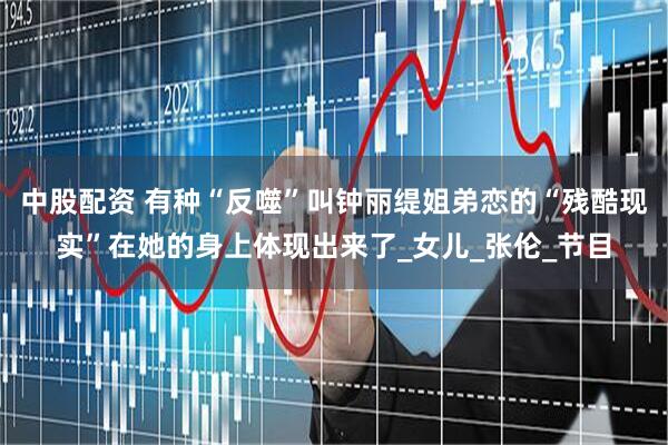中股配资 有种“反噬”叫钟丽缇姐弟恋的“残酷现实”在她的身上体现出来了_女儿_张伦_节目
