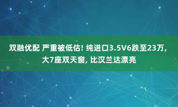 双融优配 严重被低估! 纯进口3.5V6跌至23万, 大7座双天窗, 比汉兰达漂亮