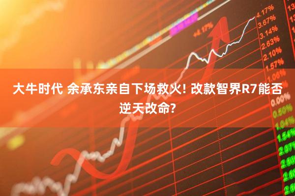 大牛时代 余承东亲自下场救火! 改款智界R7能否逆天改命?