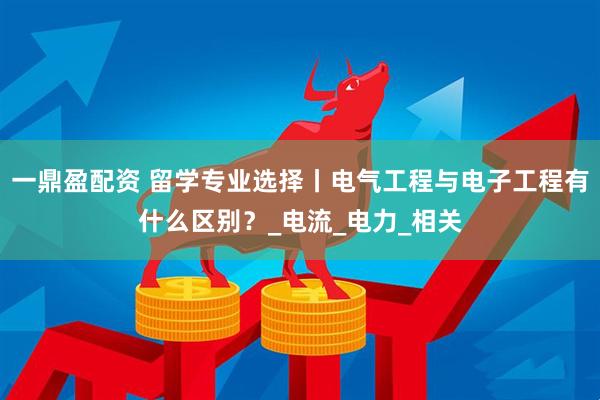 一鼎盈配资 留学专业选择丨电气工程与电子工程有什么区别？_电流_电力_相关