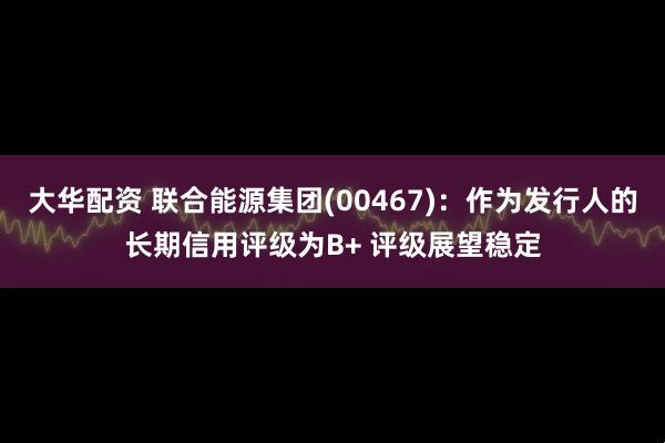 大华配资 联合能源集团(00467)：作为发行人的长期信用评级为B+ 评级展望稳定